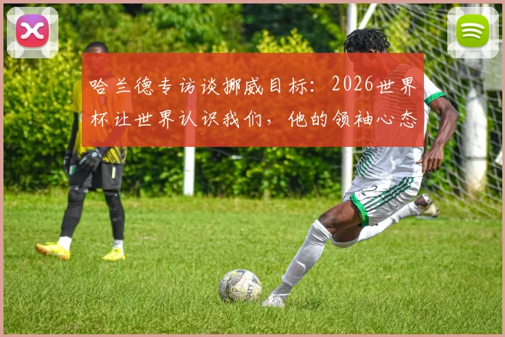 哈兰德专访谈挪威目标：2026世界杯让世界认识我们，他的领袖心态如何激励全队