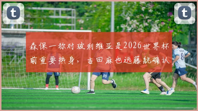 森保一称对玻利维亚是2026世界杯前重要热身,吉田麻也远藤航确认领衔出战