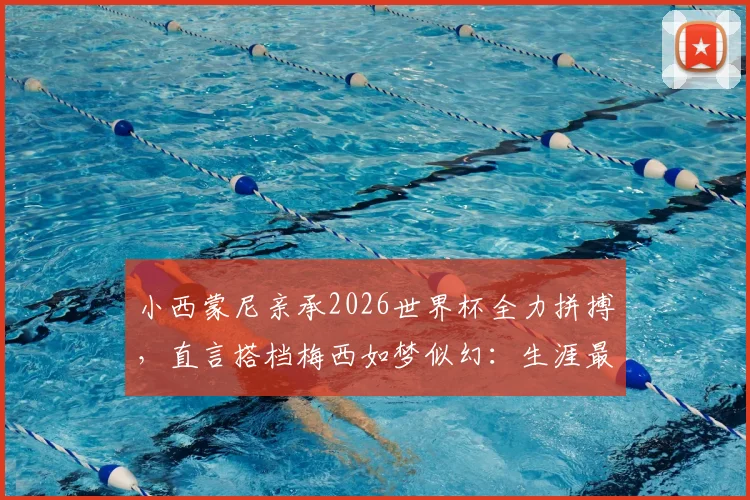 小西蒙尼亲承2026世界杯全力拼搏，直言搭档梅西如梦似幻：生涯最大梦想