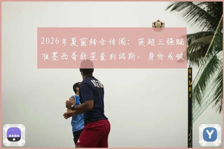 2026年夏窗转会传闻:英超三强瞄准墨西哥新星奎利诺斯,身价或破两千万镑引关注