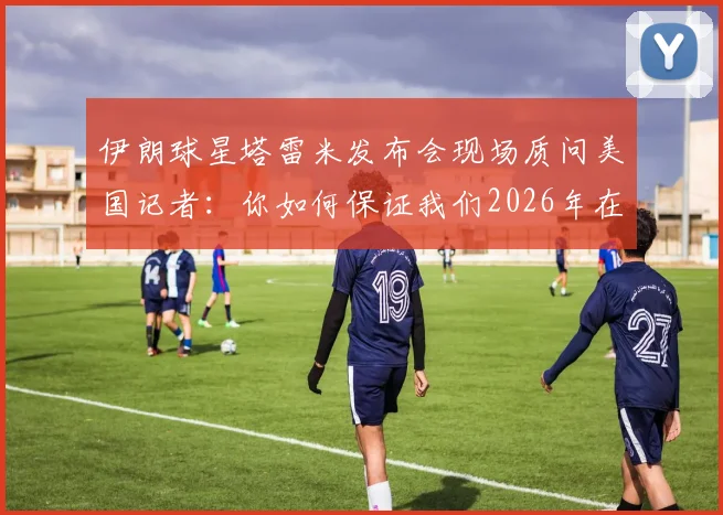 伊朗球星塔雷米发布会现场质问美国记者：你如何保证我们2026年在美安全？完整冲突视频与言论解读