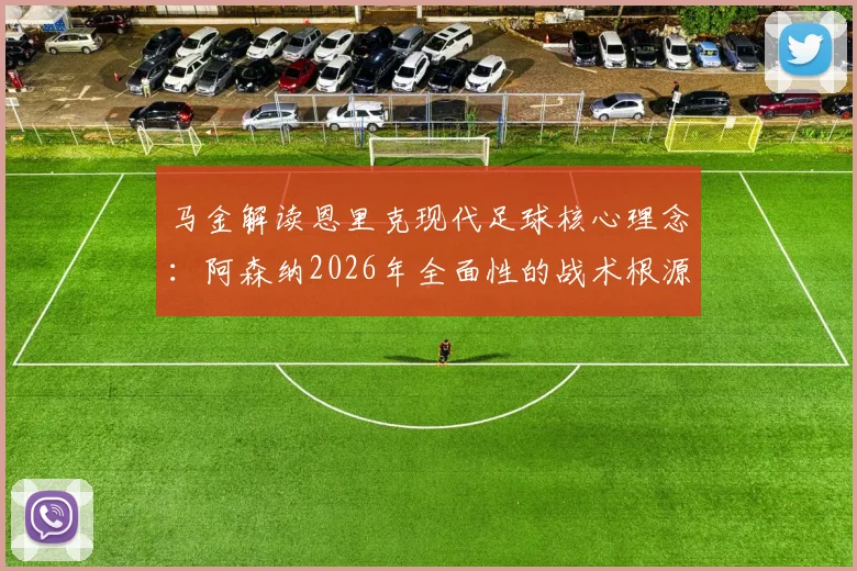 马金解读恩里克现代足球核心理念：阿森纳2026年全面性的战术根源探析与实战影响